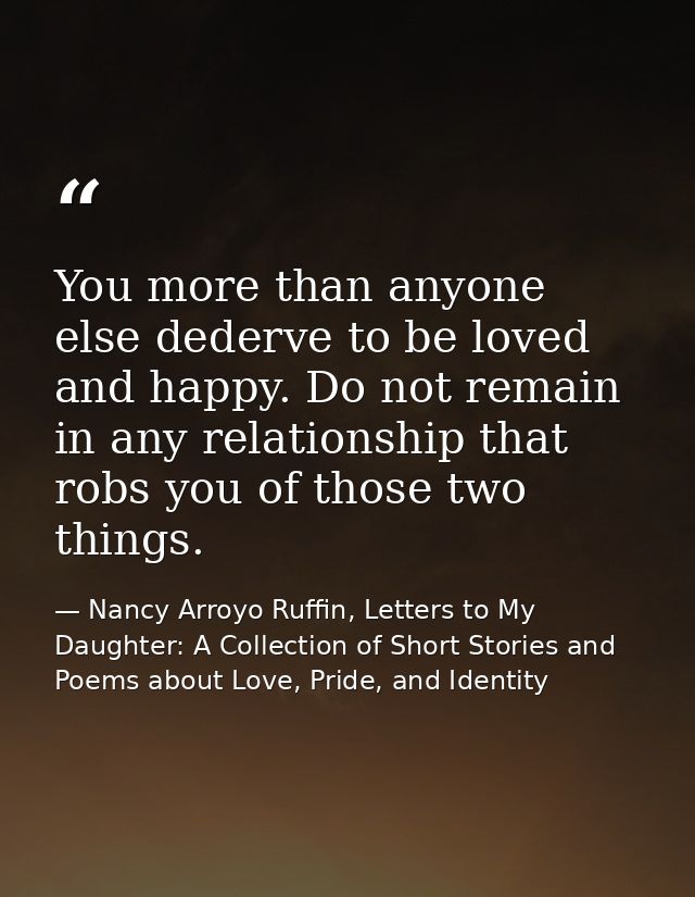 You more than anyone else dederve to be loved and happy. Do not remain in any relationship that robs you of those two th — Nancy Arroyo Ruffin, Letters to My Daughter: A Collection of Short Stories and Poems about Love, Pride, and Identity