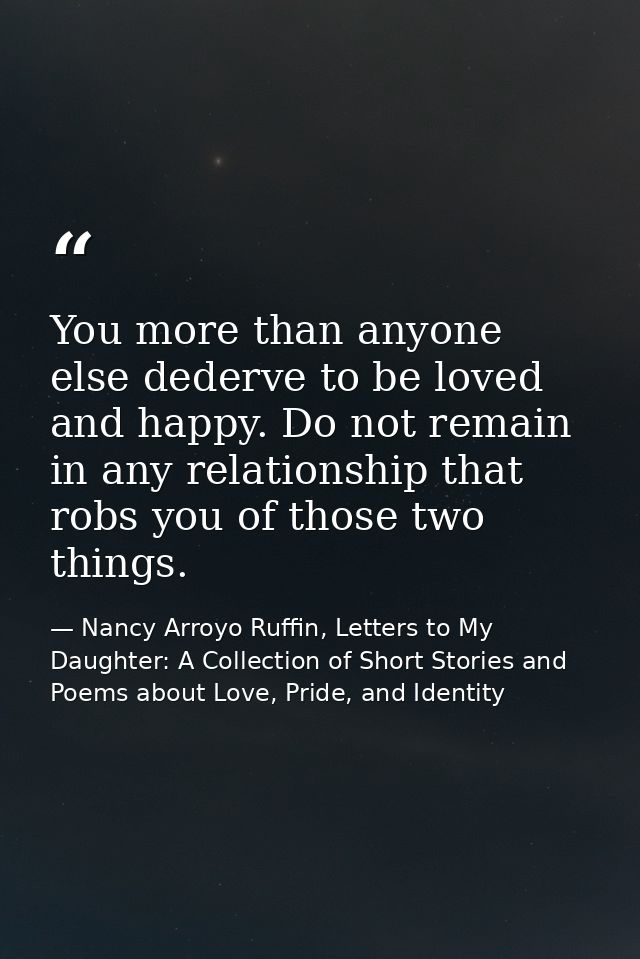 You more than anyone else dederve to be loved and happy. Do not remain in any relationship that robs you of those two th — Nancy Arroyo Ruffin, Letters to My Daughter: A Collection of Short Stories and Poems about Love, Pride, and Identity