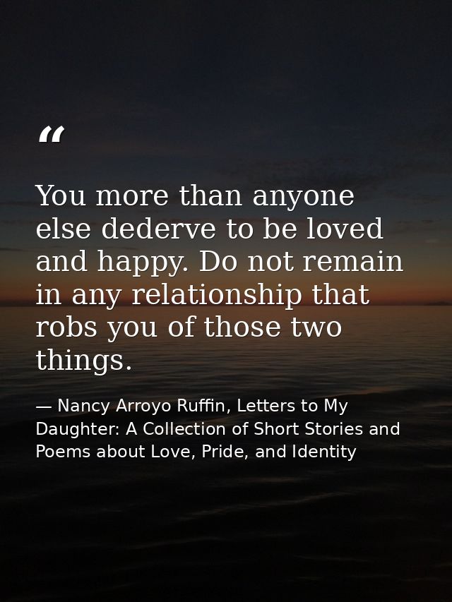 You more than anyone else dederve to be loved and happy. Do not remain in any relationship that robs you of those two th — Nancy Arroyo Ruffin, Letters to My Daughter: A Collection of Short Stories and Poems about Love, Pride, and Identity