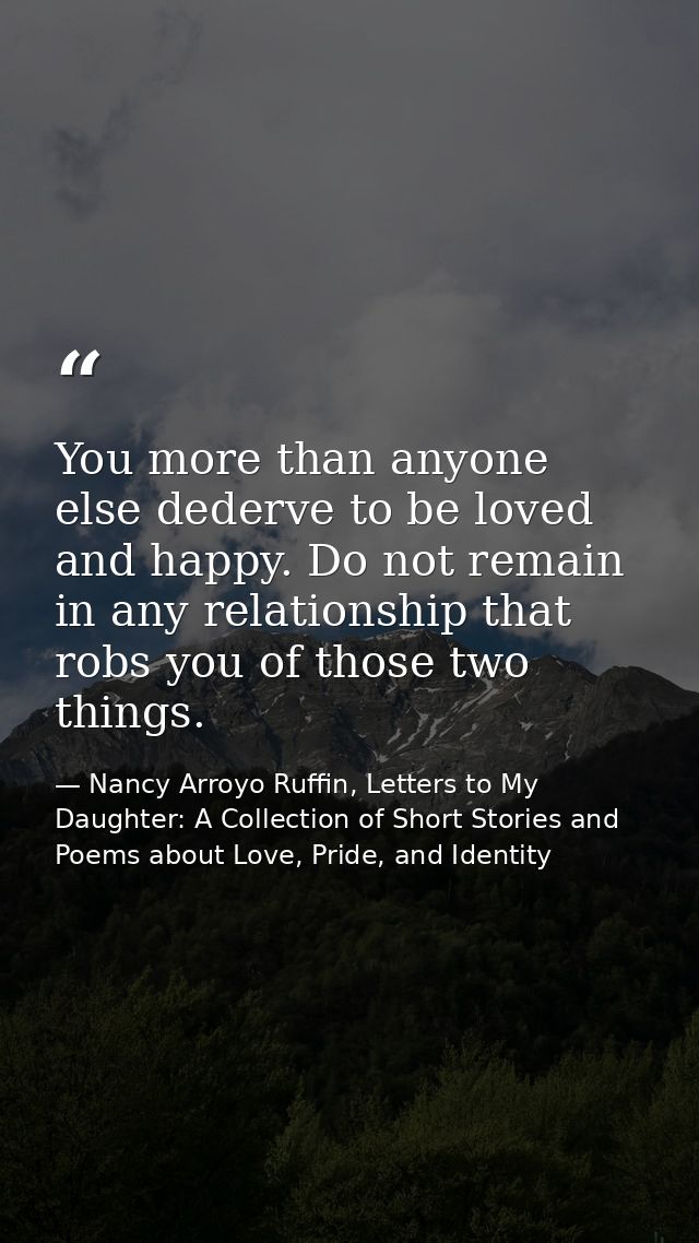 You more than anyone else dederve to be loved and happy. Do not remain in any relationship that robs you of those two th — Nancy Arroyo Ruffin, Letters to My Daughter: A Collection of Short Stories and Poems about Love, Pride, and Identity
