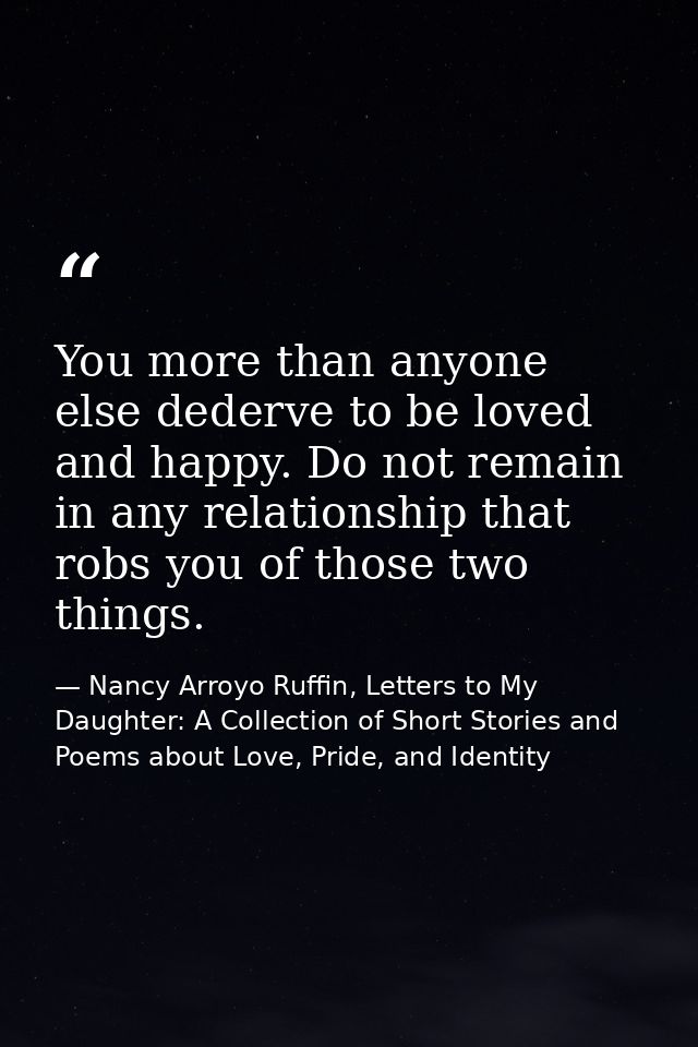 You more than anyone else dederve to be loved and happy. Do not remain in any relationship that robs you of those two th — Nancy Arroyo Ruffin, Letters to My Daughter: A Collection of Short Stories and Poems about Love, Pride, and Identity