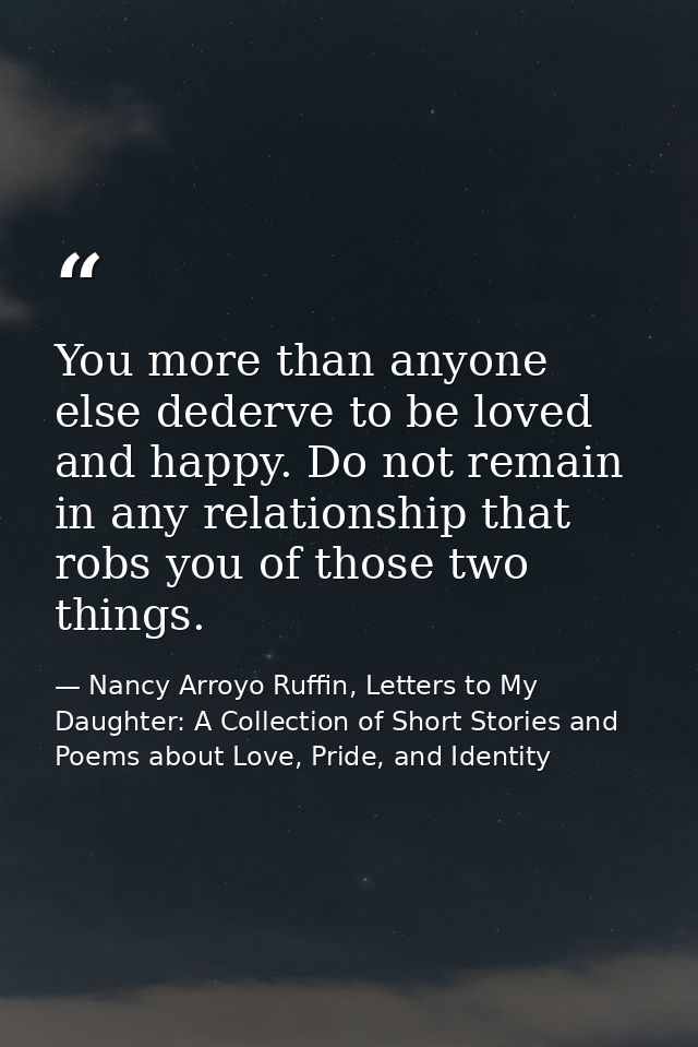 You more than anyone else dederve to be loved and happy. Do not remain in any relationship that robs you of those two th — Nancy Arroyo Ruffin, Letters to My Daughter: A Collection of Short Stories and Poems about Love, Pride, and Identity