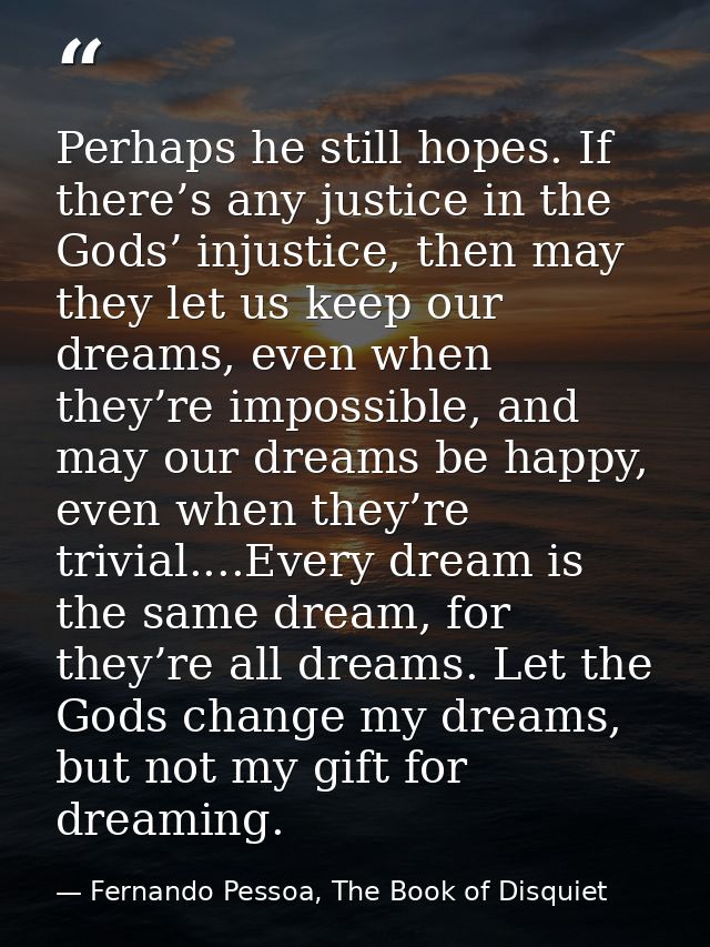 Perhaps he still hopes. If there’s any justice in the Gods’ injustice, then may they let us keep our dreams, even when t — Fernando Pessoa, The Book of Disquiet