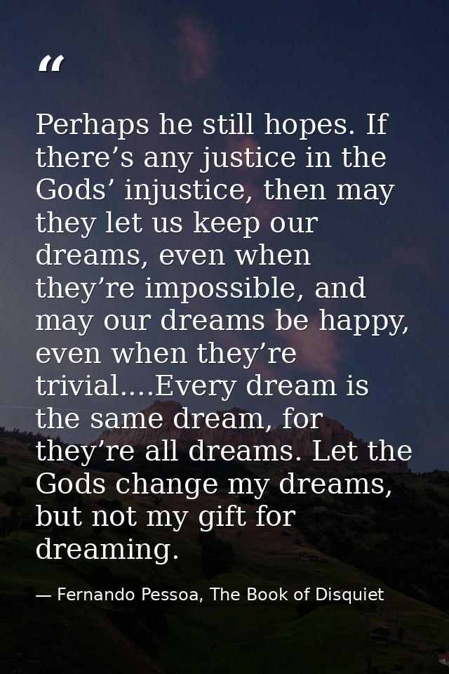 Perhaps he still hopes. If there’s any justice in the Gods’ injustice, then may they let us keep our dreams, even when t — Fernando Pessoa, The Book of Disquiet