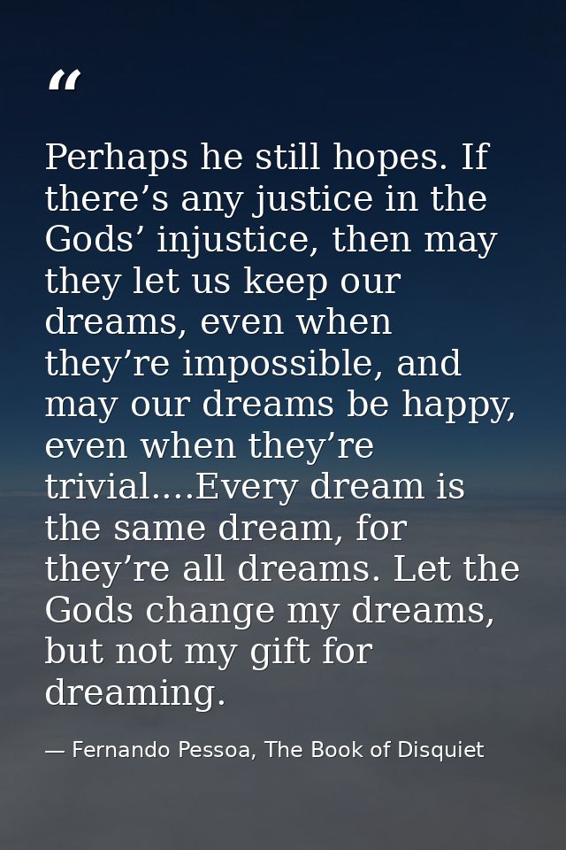 Perhaps he still hopes. If there’s any justice in the Gods’ injustice, then may they let us keep our dreams, even when t — Fernando Pessoa, The Book of Disquiet