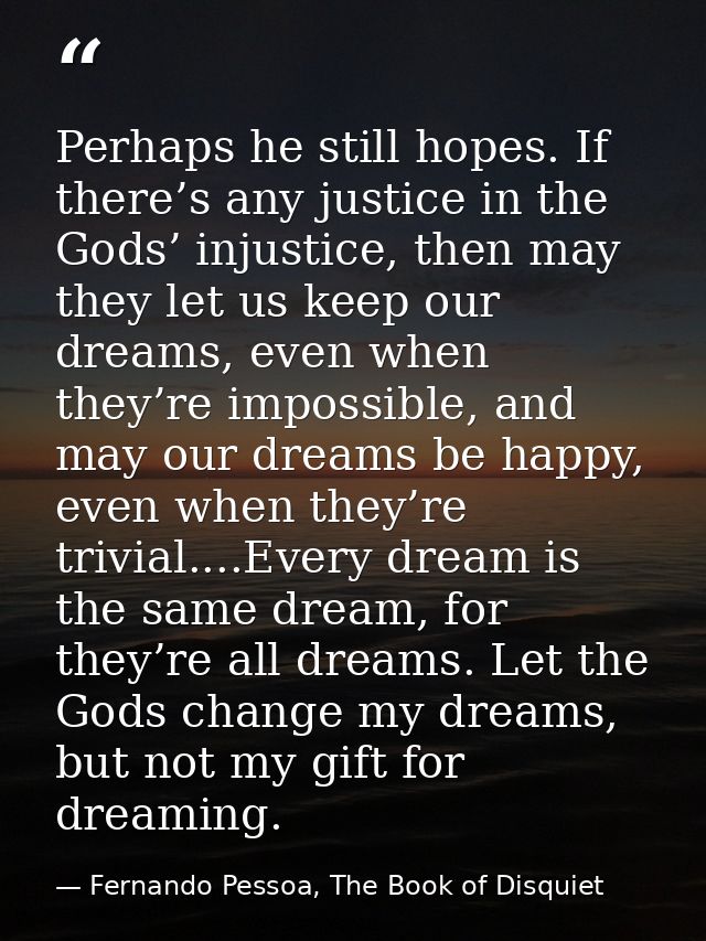 Perhaps he still hopes. If there’s any justice in the Gods’ injustice, then may they let us keep our dreams, even when t — Fernando Pessoa, The Book of Disquiet