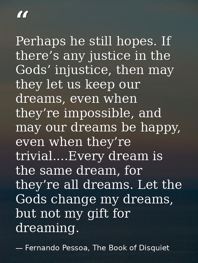 Perhaps he still hopes. If there’s any justice in the Gods’ injustice, then may they let us keep our dreams, even when t — Fernando Pessoa, The Book of Disquiet