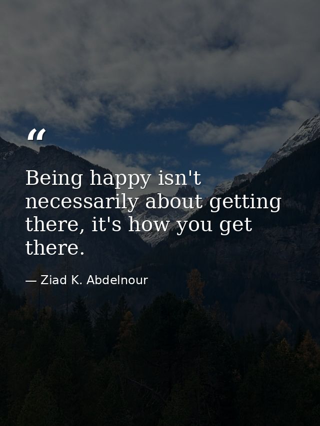 Being happy isn't necessarily about getting there, it's how you get there. — Ziad K. Abdelnour