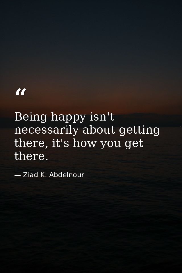 Being happy isn't necessarily about getting there, it's how you get there. — Ziad K. Abdelnour