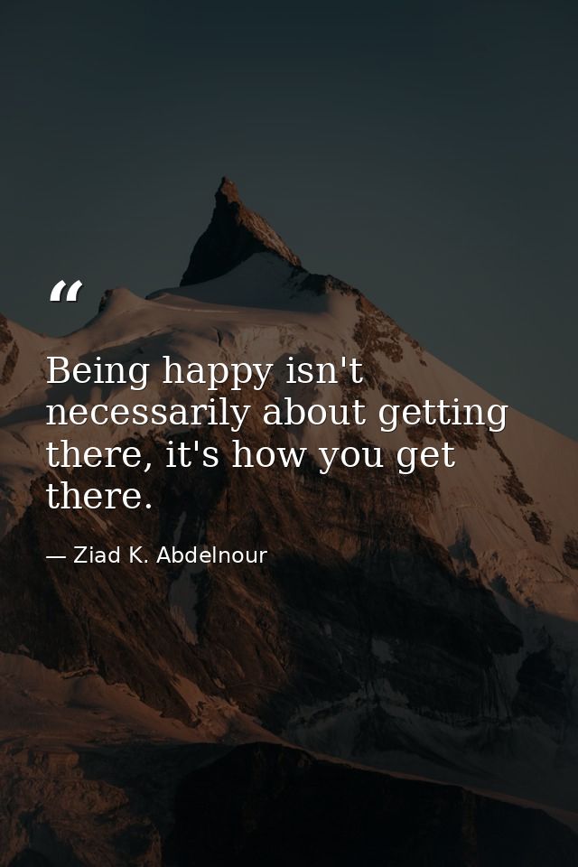 Being happy isn't necessarily about getting there, it's how you get there. — Ziad K. Abdelnour