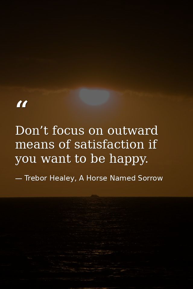 Don’t focus on outward means of satisfaction if you want to be happy. — Trebor Healey, A Horse Named Sorrow