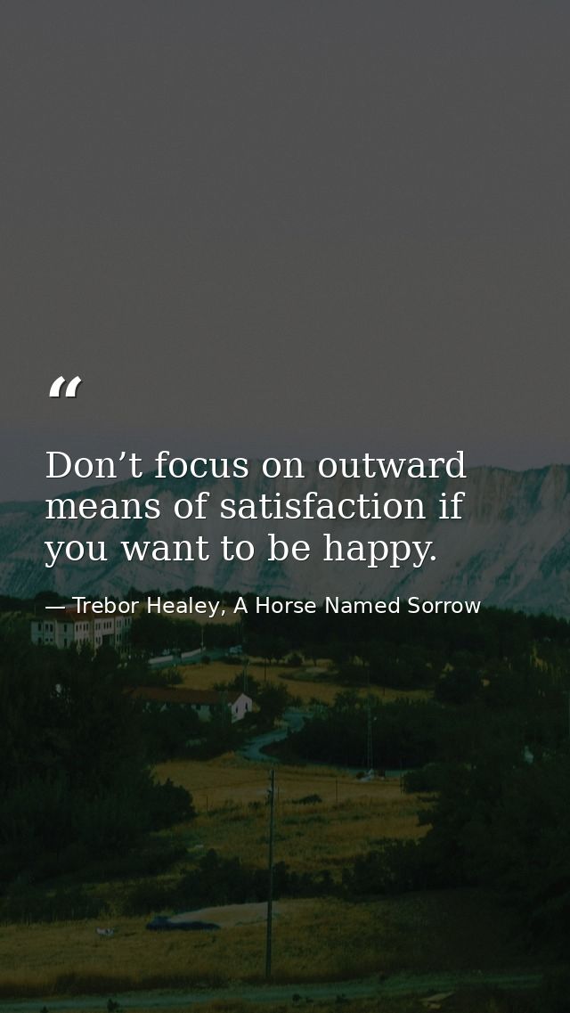 Don’t focus on outward means of satisfaction if you want to be happy. — Trebor Healey, A Horse Named Sorrow