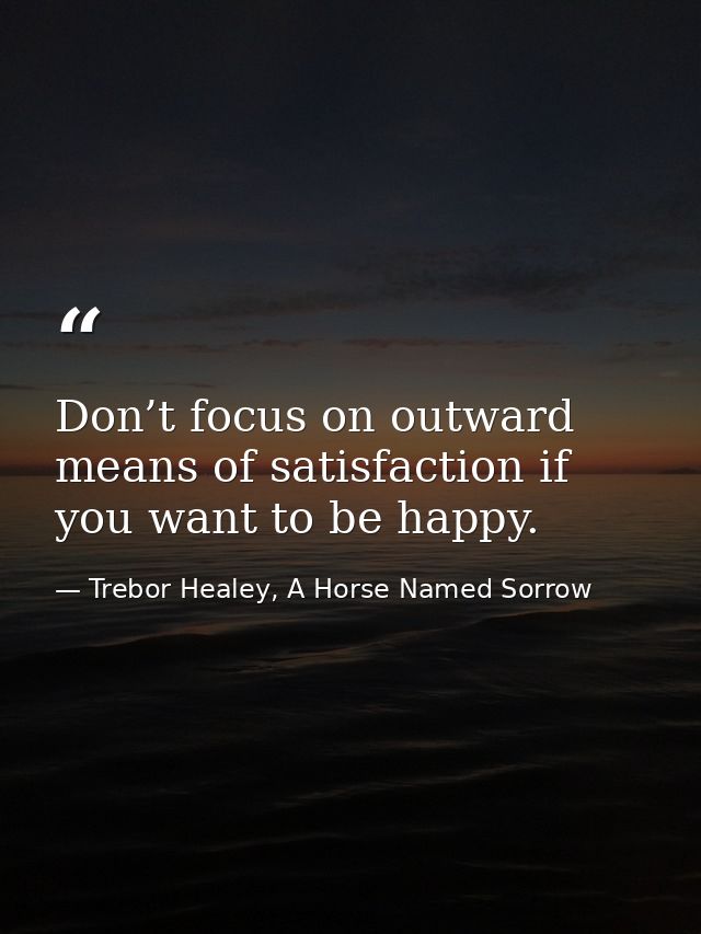 Don’t focus on outward means of satisfaction if you want to be happy. — Trebor Healey, A Horse Named Sorrow