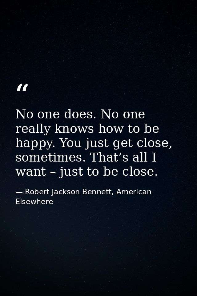 No one does. No one really knows how to be happy. You just get close, sometimes. That’s all I want – just to be close. — Robert Jackson Bennett, American Elsewhere