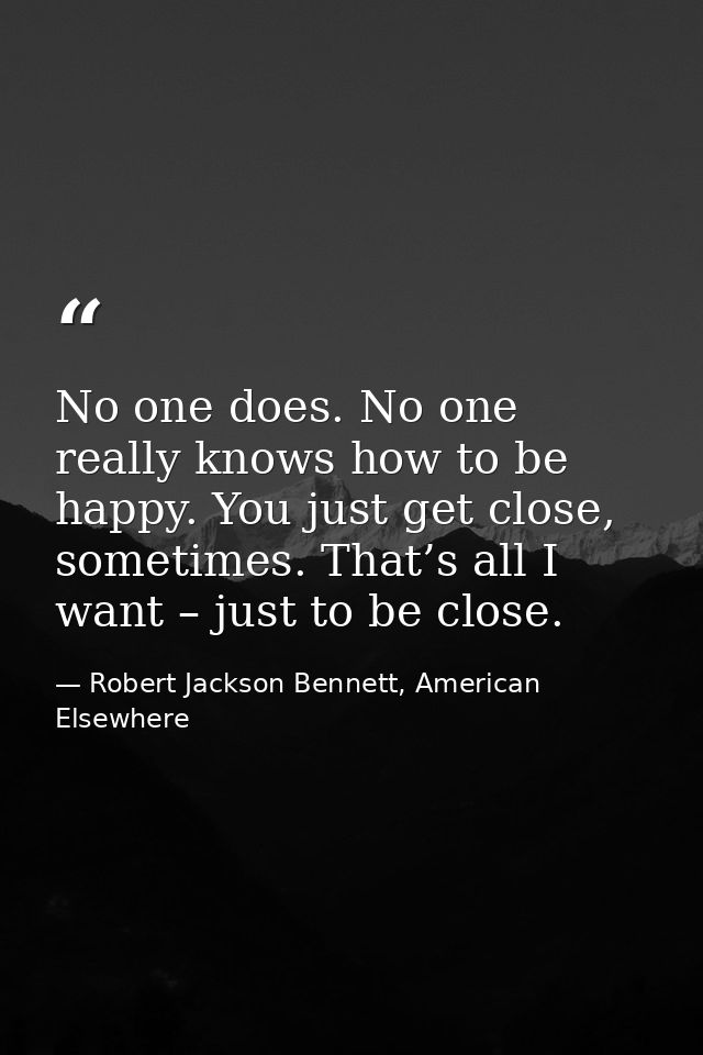 No one does. No one really knows how to be happy. You just get close, sometimes. That’s all I want – just to be close. — Robert Jackson Bennett, American Elsewhere
