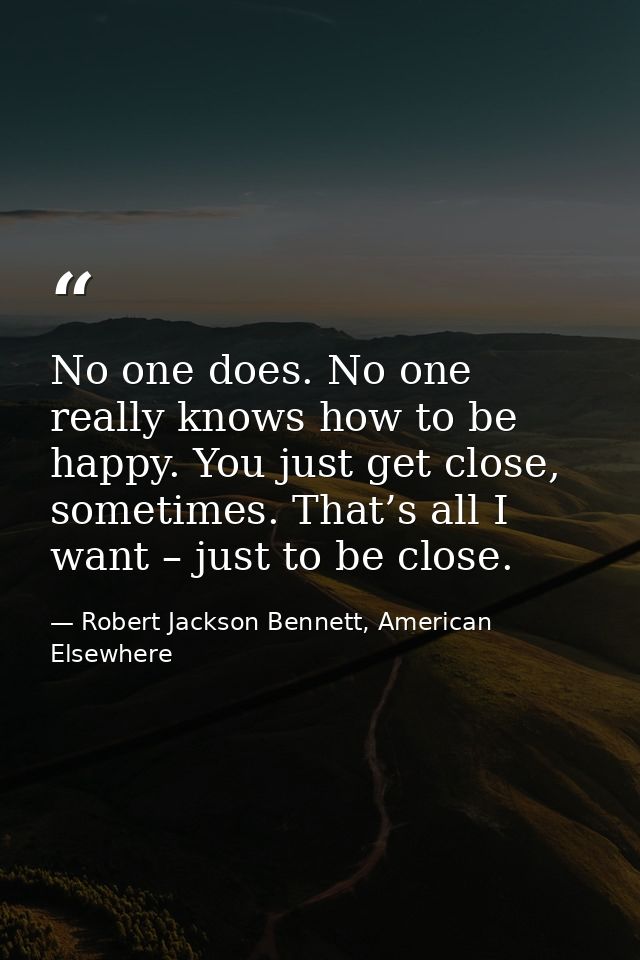 No one does. No one really knows how to be happy. You just get close, sometimes. That’s all I want – just to be close. — Robert Jackson Bennett, American Elsewhere