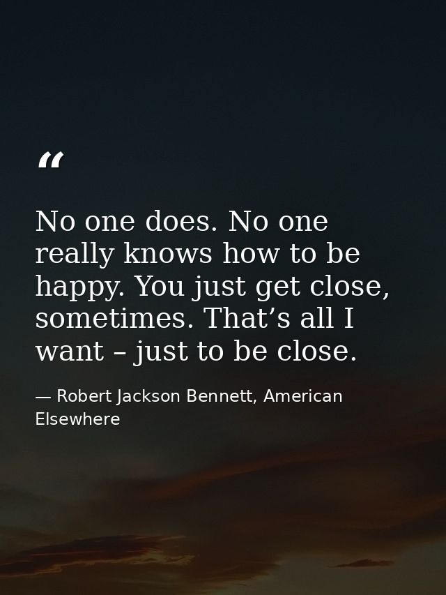 No one does. No one really knows how to be happy. You just get close, sometimes. That’s all I want – just to be close. — Robert Jackson Bennett, American Elsewhere
