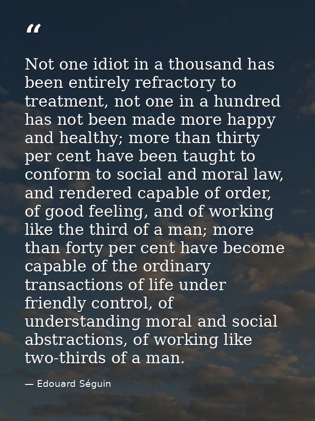 Not one idiot in a thousand has been entirely refractory to treatment, not one in a hundred has not been made more happy — Edouard Séguin