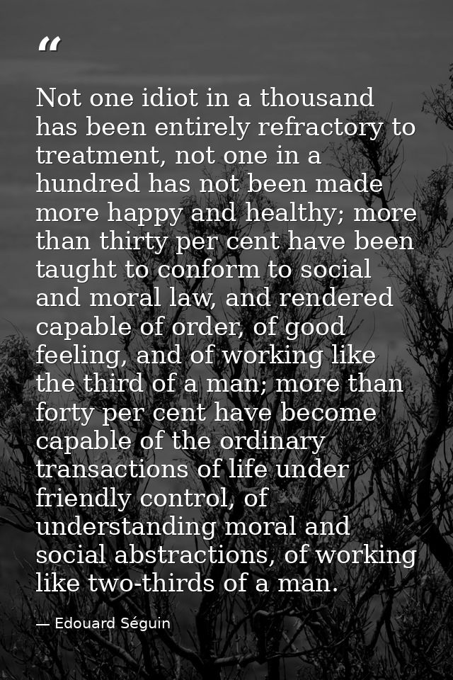 Not one idiot in a thousand has been entirely refractory to treatment, not one in a hundred has not been made more happy — Edouard Séguin