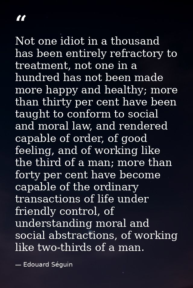 Not one idiot in a thousand has been entirely refractory to treatment, not one in a hundred has not been made more happy — Edouard Séguin