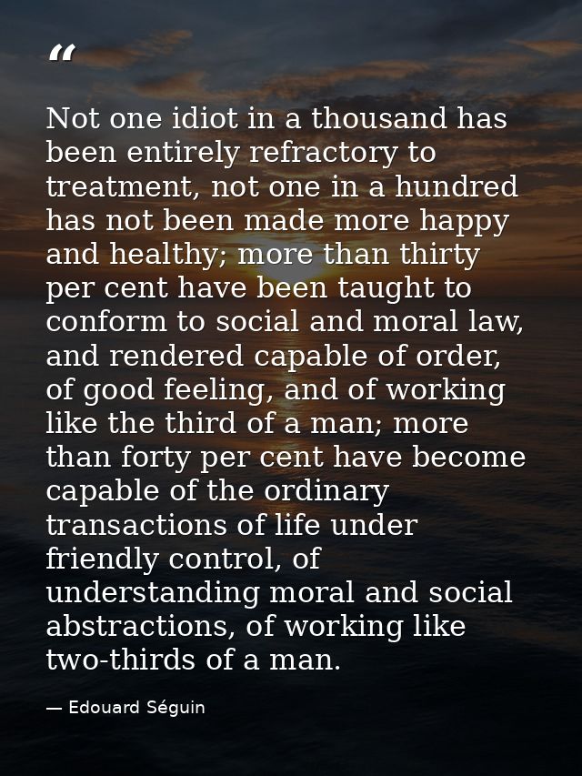 Not one idiot in a thousand has been entirely refractory to treatment, not one in a hundred has not been made more happy — Edouard Séguin
