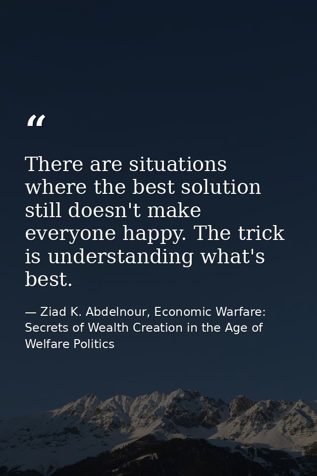 There are situations where the best solution still doesn't make everyone happy. The trick is understanding what's best. — Ziad K. Abdelnour, Economic Warfare: Secrets of Wealth Creation in the Age of Welfare Politics