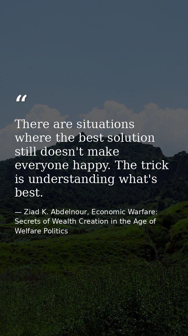 There are situations where the best solution still doesn't make everyone happy. The trick is understanding what's best. — Ziad K. Abdelnour, Economic Warfare: Secrets of Wealth Creation in the Age of Welfare Politics