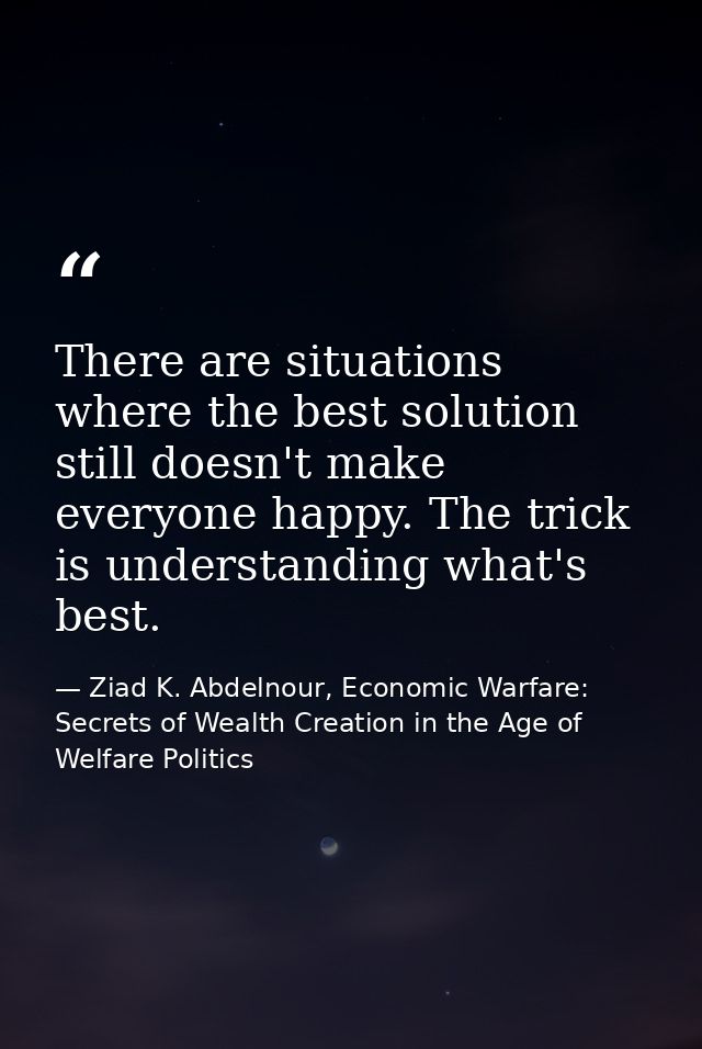 There are situations where the best solution still doesn't make everyone happy. The trick is understanding what's best. — Ziad K. Abdelnour, Economic Warfare: Secrets of Wealth Creation in the Age of Welfare Politics