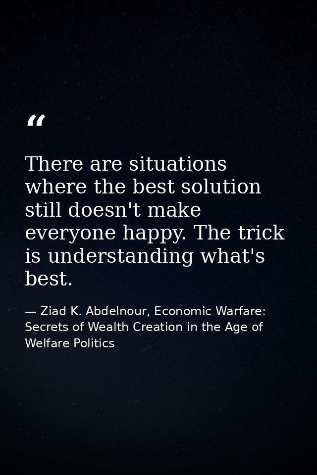 There are situations where the best solution still doesn't make everyone happy. The trick is understanding what's best. — Ziad K. Abdelnour, Economic Warfare: Secrets of Wealth Creation in the Age of Welfare Politics