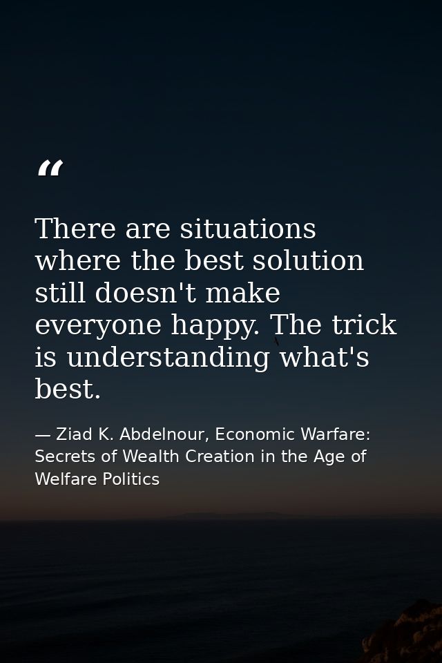 There are situations where the best solution still doesn't make everyone happy. The trick is understanding what's best. — Ziad K. Abdelnour, Economic Warfare: Secrets of Wealth Creation in the Age of Welfare Politics