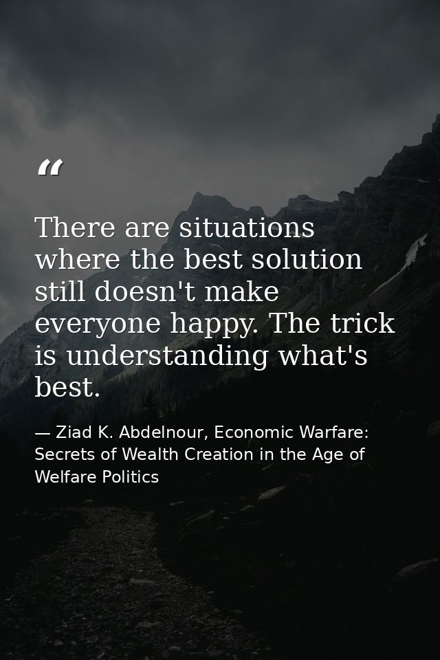 There are situations where the best solution still doesn't make everyone happy. The trick is understanding what's best. — Ziad K. Abdelnour, Economic Warfare: Secrets of Wealth Creation in the Age of Welfare Politics