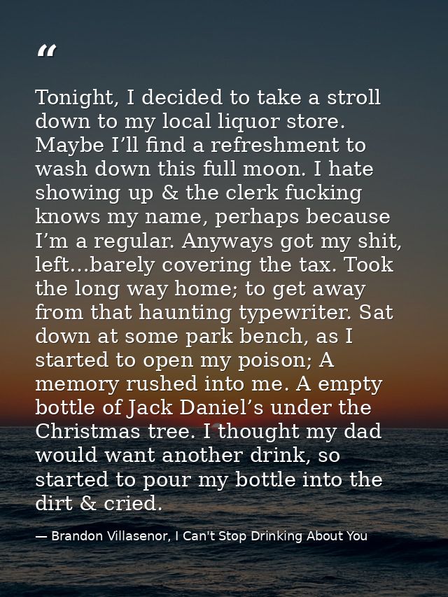 Tonight, I decided to take a stroll down to my local liquor store. Maybe I’ll find a refreshment to wash down this full  — Brandon Villasenor, I Can't Stop Drinking About You