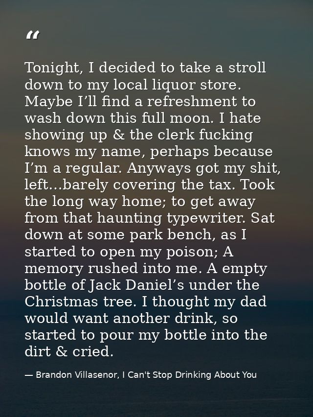 Tonight, I decided to take a stroll down to my local liquor store. Maybe I’ll find a refreshment to wash down this full  — Brandon Villasenor, I Can't Stop Drinking About You