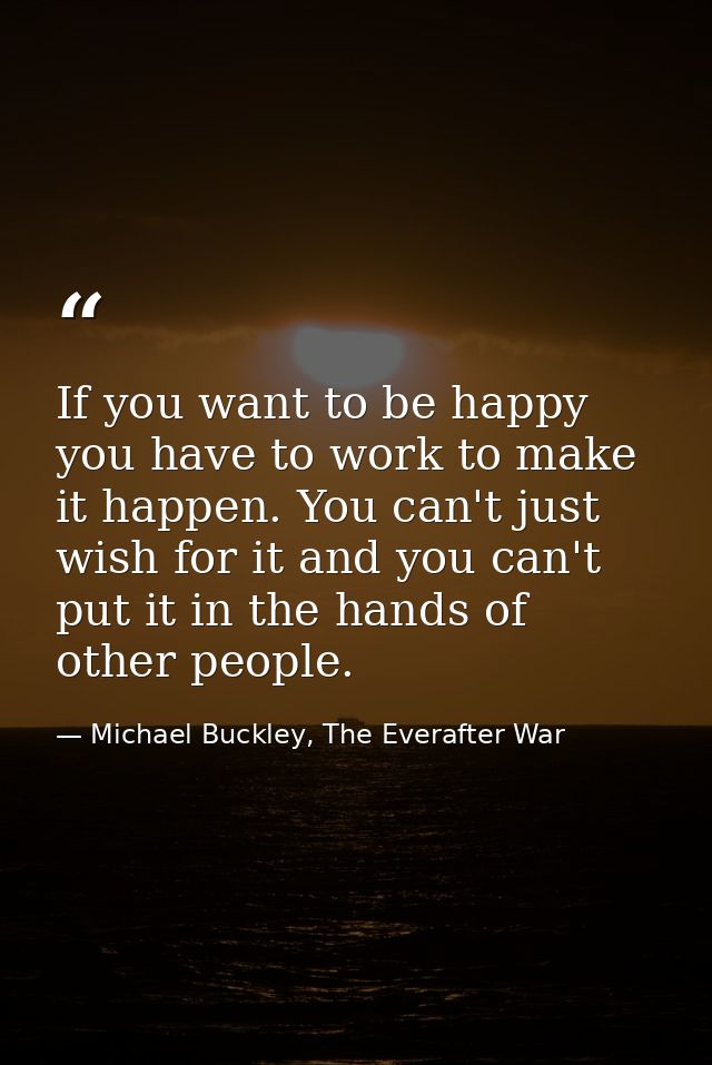 If you want to be happy you have to work to make it happen. You can't just wish for it and you can't put it in the hands — Michael Buckley, The Everafter War