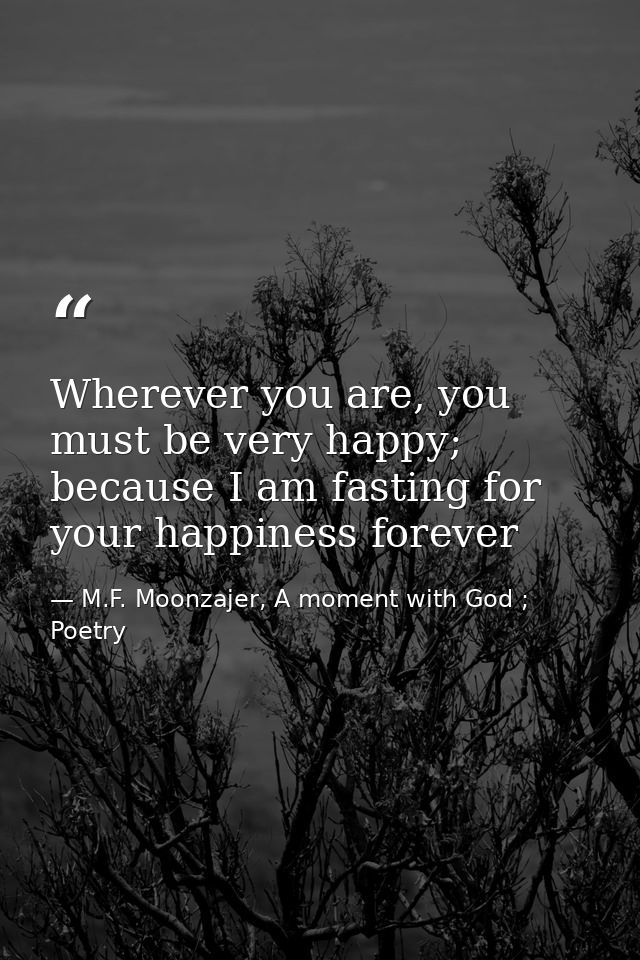 Wherever you are, you must be very happy; because I am fasting for your happiness forever — M.F. Moonzajer, A moment with God ; Poetry
