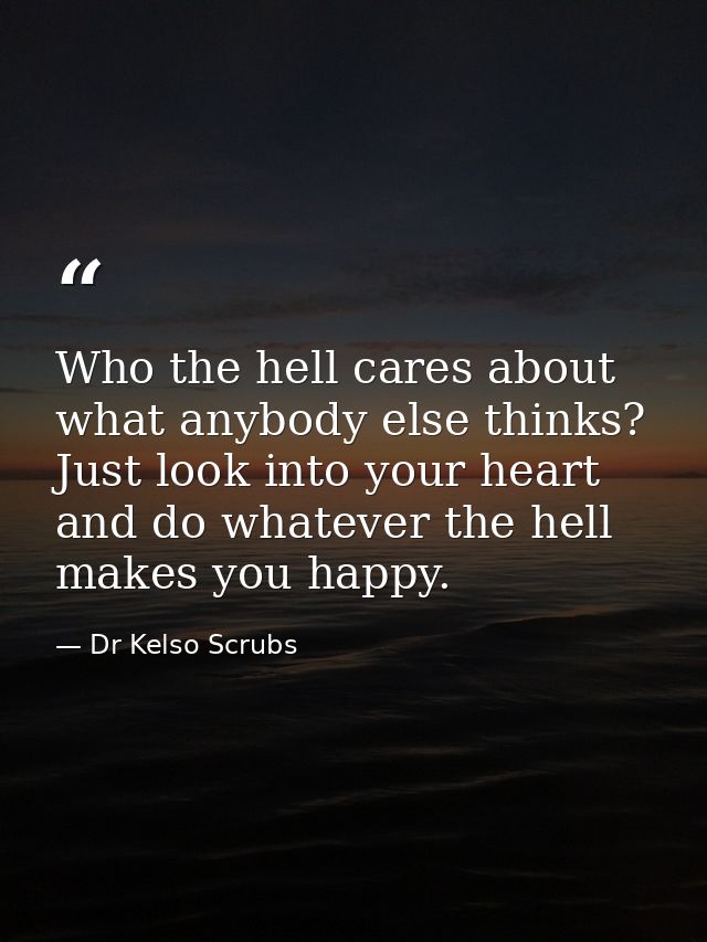Who the hell cares about what anybody else thinks? Just look into your heart and do whatever the hell makes you happy. — Dr Kelso Scrubs