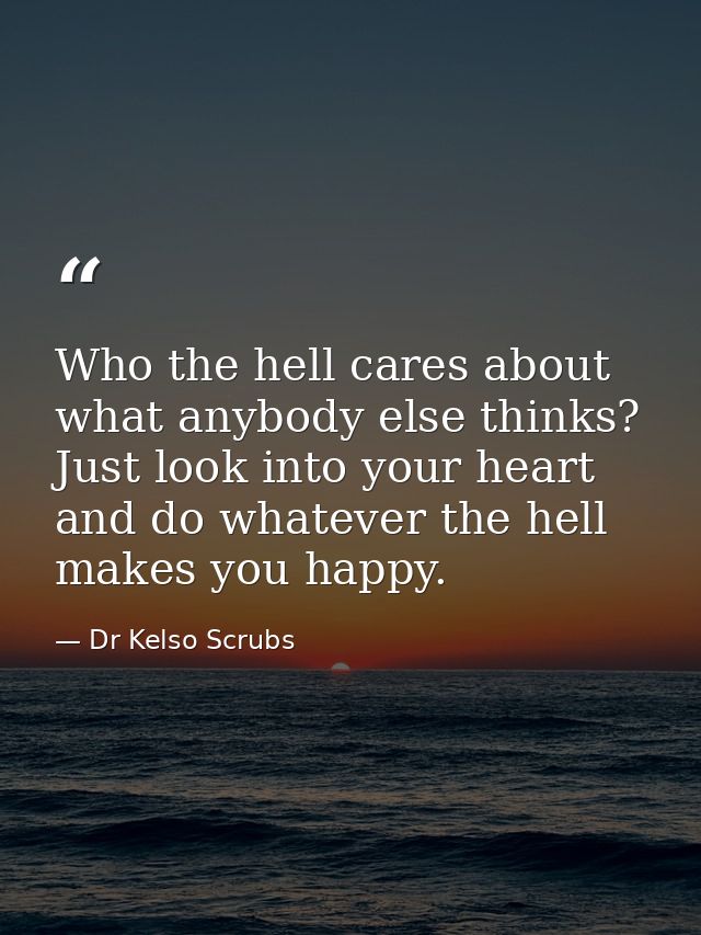 Who the hell cares about what anybody else thinks? Just look into your heart and do whatever the hell makes you happy. — Dr Kelso Scrubs
