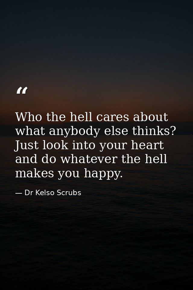 Who the hell cares about what anybody else thinks? Just look into your heart and do whatever the hell makes you happy. — Dr Kelso Scrubs