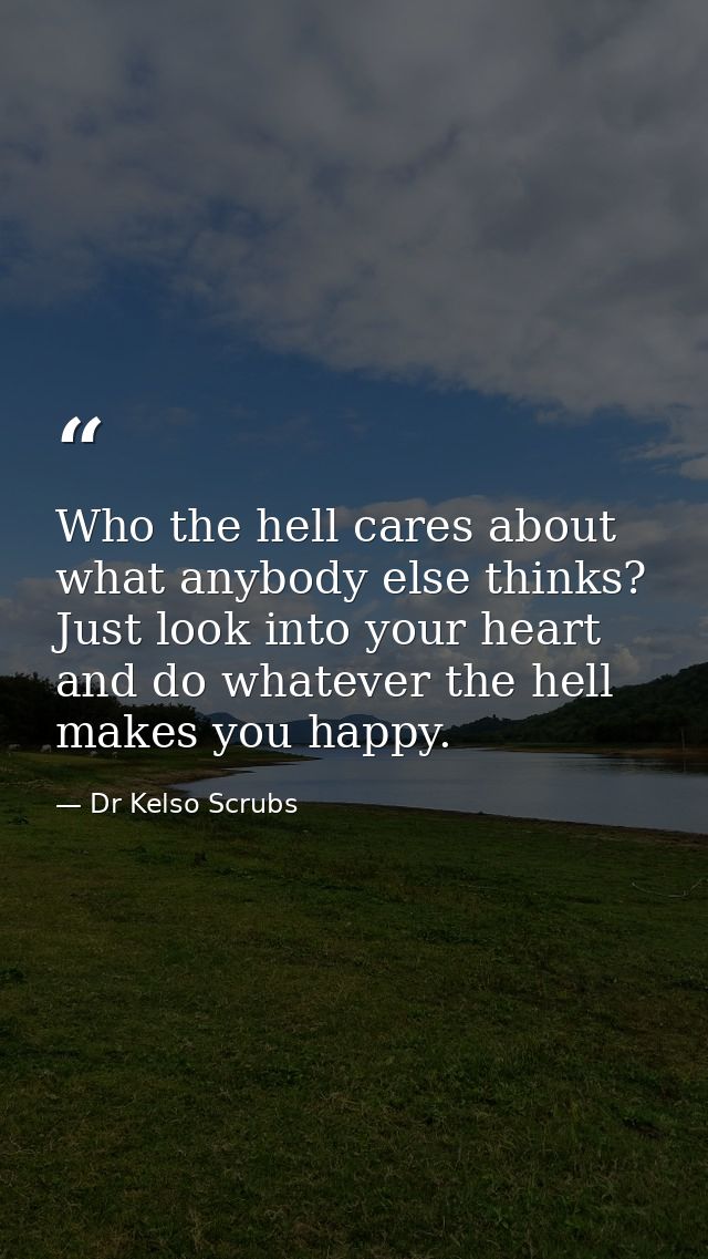 Who the hell cares about what anybody else thinks? Just look into your heart and do whatever the hell makes you happy. — Dr Kelso Scrubs