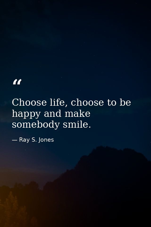 Choose life, choose to be happy and make somebody smile. — Ray S. Jones
