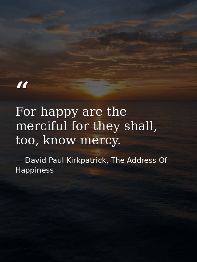 For happy are the merciful for they shall, too, know mercy. — David Paul Kirkpatrick, The Address Of Happiness