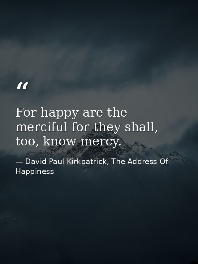 For happy are the merciful for they shall, too, know mercy. — David Paul Kirkpatrick, The Address Of Happiness