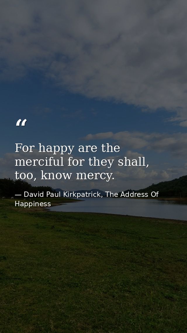 For happy are the merciful for they shall, too, know mercy. — David Paul Kirkpatrick, The Address Of Happiness