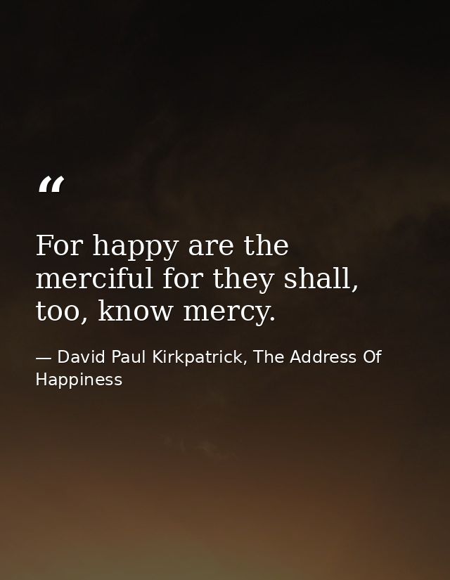 For happy are the merciful for they shall, too, know mercy. — David Paul Kirkpatrick, The Address Of Happiness