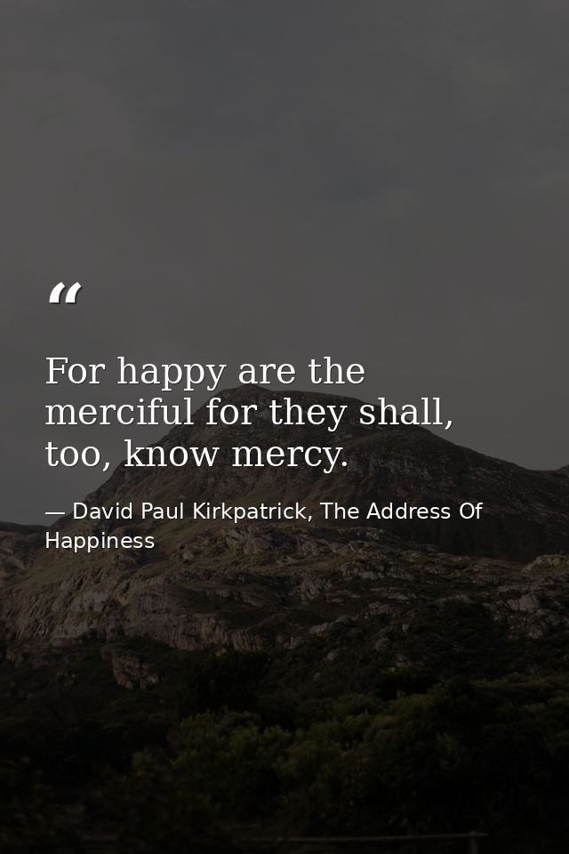 For happy are the merciful for they shall, too, know mercy. — David Paul Kirkpatrick, The Address Of Happiness