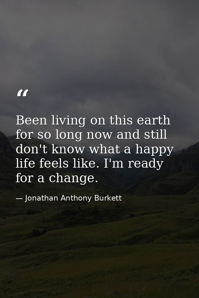 Been living on this earth for so long now and still don't know what a happy life feels like. I'm ready for a change. — Jonathan Anthony Burkett