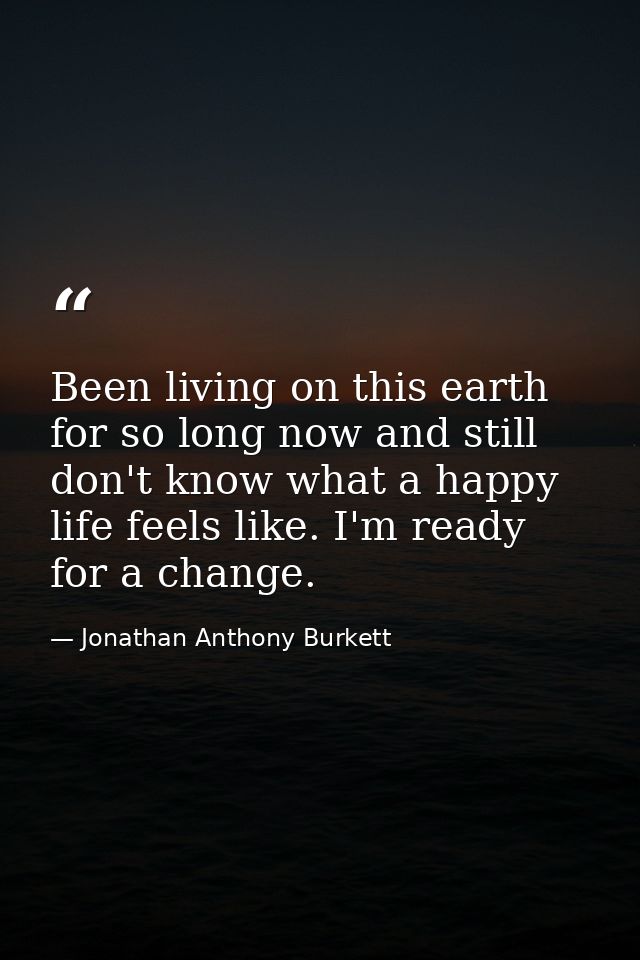 Been living on this earth for so long now and still don't know what a happy life feels like. I'm ready for a change. — Jonathan Anthony Burkett