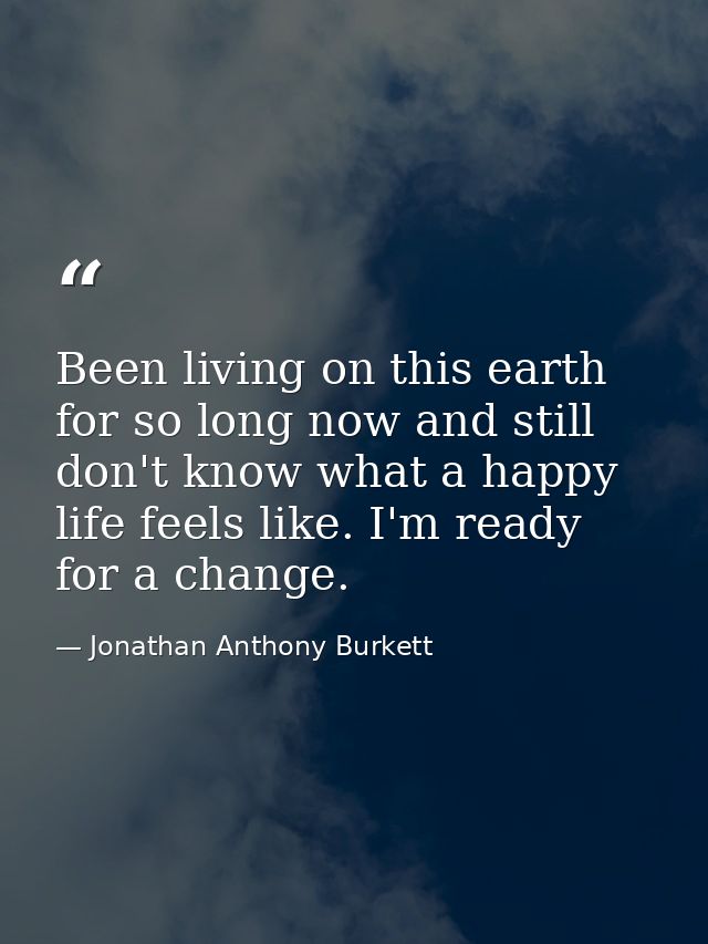 Been living on this earth for so long now and still don't know what a happy life feels like. I'm ready for a change. — Jonathan Anthony Burkett