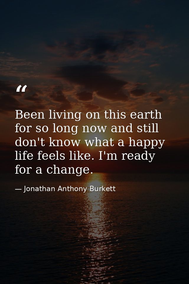 Been living on this earth for so long now and still don't know what a happy life feels like. I'm ready for a change. — Jonathan Anthony Burkett