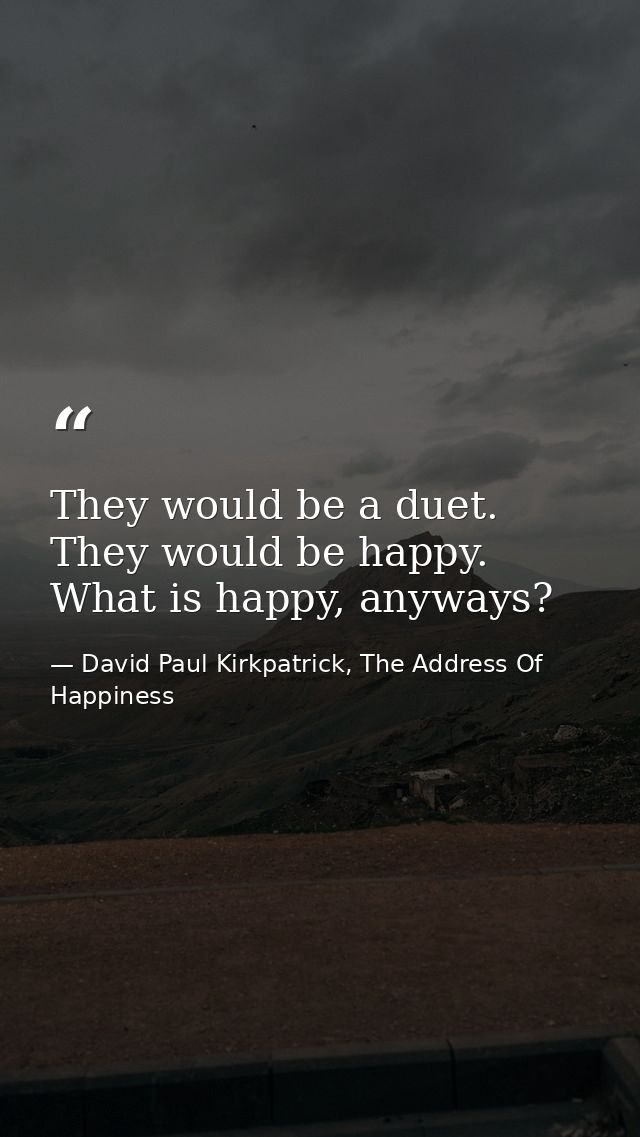 They would be a duet. They would be happy. What is happy, anyways? — David Paul Kirkpatrick, The Address Of Happiness